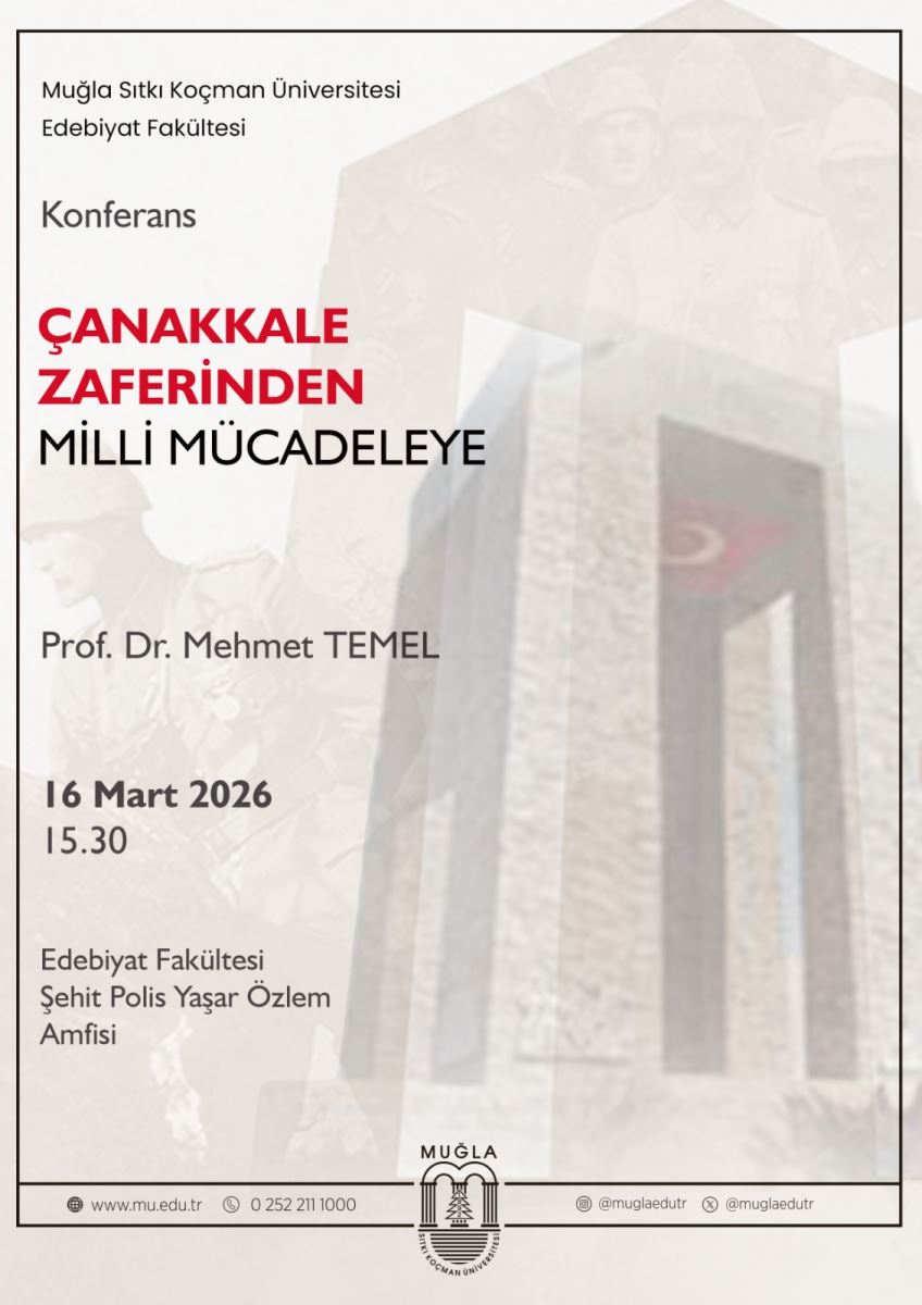 Genel görünüm: Afiş büyük bir mezhep veya kilit biçimli kapı/taş heykeli (galeri mimarisiyle bir anıt görüntüsü) arka planda yer alıyor. Ön planda siyah çerçeveli bir karton ya da poster yer alıyor; çerçeve kenarlarında ince bir siyah hat var. Üst kısım: Sol üst köşede “Muğla Sıtkı Koçman Üniversitesi Edebiyat Fakültesi” yazılı. Altında “Konferans” başlığı bulunuyor. Başlık: Büyük, kırmızı renkli ve kalın yazı ile “ÇANAKKALE ZAFERİNDEN” ifadesi öne çıkıyor. Altında daha ince siyah yazı ile “MİLLİ MÜCADELEYE” yazısı yer alıyor. Aşağıya doğru: Konferansın konuşmacısı olarak “Prof. Dr. Mehmet TEMEL” adı bulunuyor. Tarih ve saat: “16 Mart 2026” ve altında “15.30” yazıyor. Yer bilgisi: “Edebiyat Fakültesi Şehit Polis Yaşar Özlem Amfisi” ifadesi var. Alt kısım: Üniversitenin web sitesi ve iletişim simgeleri ile birlikte Muğla logosu ve ufak metinler yer alıyor; afişin alt kenarında ince bir çerçeve ve logolar bulunuyor. Ek notlar ve tasvir:  Renkler: Başlık kırmızı tonlarında; arka plan daha soluk gri tonlarında. Yazı tipi farkları: Başlık büyük ve sans-serif benzeri bir tipte; diğer metinler daha küçük ve sade bir fontta. Arka plan: Hafif, bulanık bir anıt fotoğrafı kullanılmış; metinler öne çıkacak şekilde ön planda kontrast sağlayacak şekilde düzenlenmiş.